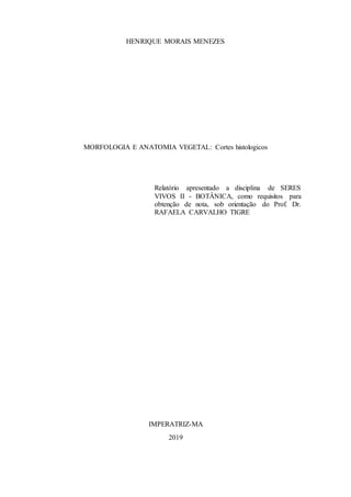 HENRIQUE MORAIS MENEZES
MORFOLOGIA E ANATOMIA VEGETAL: Cortes histologicos
Relatório apresentado a disciplina de SERES
VIVOS II - BOTÂNICA, como requisitos para
obtenção de nota, sob orientação do Prof. Dr.
RAFAELA CARVALHO TIGRE
IMPERATRIZ-MA
2019
 