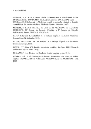 7. REFERÊNCIAS
ALMEIDA, E. F. A. et al. DIFERENTES SUBSTRATOS E AMBIENTES PARA
ENRAIZAMENTO 1449 DE MINI-IXORA (Ixora coccinea COMPACTA). Ciênc.
GONÇALVES, E.G.; Lorenzi, H. Morfologia vegetal: organografia e dicionário ilustrado
de morfologia das plantas vasculares. São Paulo: Instituto Plantarum, 2007.
MENEZES, T. P. et al. PRÁTICA DE CORTES HISTOLÓGICOS DE MATERIAL
BIOLÓGICO. 11ª Semana de Iniciação Científica e 2ª Semana de Extensão
UnilesteMinas Gerais. 29/09/2010 a 01/10/2010.
RAVEN P.H.; Evert R. F.; Eichhorn S. E. Biologia Vegetal.7a ed. Editora Guanabara
Koogan S. A., Rio de Janeiro. 2011.
RAVEN, P.H.; EVERT, R.F.; EICHHORN, S.E. Biologia Vegetal. Rio de Janeiro:
Guanabara Koogan, 1996.
RIZZINI, C.T.; Mors, W.B. Botânica econômica brasileira. São Paulo. EPU, Editora da
Universidade de São Paulo, 1976p.
TONIAZZO.F. et al. Técnicas em Histologia Vegetal. Agrotec Lavras. 2013.
WENDER, A.S., et al. Observação de lâminas permanentes com cortes de tecidos
vegetais. DEPARTAMENTO CIÊNCIAS AGRONÔMICAS E AMBIENTAIS. P.6.
2012.
 