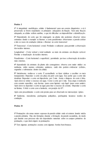 Pratica I
1° A integridade morfológica celular é fundamental para um correto diagnóstico e só é
preservada se forem respeitados os princípios adequados da fixação. Sem uma fixação
adequada, as células sofrem autólise, o que irá dificultar ou impossibilitar a identificação.
2° Dependendo do corte que foi empregado na planta não podemos observar várias
estruturas dando o exemplo se fizemos o corte paradérmico observamos a parede celular
e não os vasos de condução (xilema e floema) no corte transversal
3° Transversal - Corte horizontal e total. Profundo o suficiente para permitir a observação
dos tecidos internos.
Longitudinal - Corte vertical e total realizado ao meio da estrutura em direção vertical.
Permite a visualização de tecidos internos.
Paradérmico - Corte horizontal e superficial, permitindo por isso a observação de tecidos
mais externos.
4° dependendo da estrutura da planta não conseguimos observa com muito nitidez ou
nenhuma, então usamos colorantes químicos, onde eles podem evidenciar (células,
organelas e substancias dentro da célula).
5° Inicialmente realiza-se o corte. É aconselhado se fazer réplicas e escolher os mais
transparentes Depositar o corte em placa de petri com água. Isso perite que o corte não
desidrate Depositar o corte em hipoclorito por 2 min. Assim a limpeza do corte é feita.
Após deve-se retirar o excesso em água. Corar o corte por 2 min. Essa etapa é realizada
com corante específico, seja fucxina (para corar lignina) seja lugol (para corar amido).
Após deve-se depositar o corte na água para tirar o excesso de corante. Depositar o corte
na lâmina; Cobrir o corte com a lamínula, em posição de 45º.
Após este procedimento o corte está pronto para ser observado no microscópio óptico.
6° Epiderme, mesoderme, parênquima paliçádico, parênquima lacunoso tecidos de
condução.
Pratica II
1° Pontuações são zonas menos espessas da parede celular onde só existem lamela média
e parede primária. Elas são formadas durante a formação da parede secundária, de modo
que durante esse processo não são depositados materiais sobre os campos primários de
pontuação, o que dará origem às pontuações.
2° Tem algumas pontuações escuras com algumas bordas bem brancas.
 