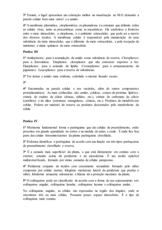 3° Tomate, o lugol apresentou um coloração melhor na visualização no M.O. deixando a
parede celular bem mais visível e o amido.
4° A membrana plasmática, citoplasmática ou plasmalema é a estrutura que delimita todas
as células vivas, tanto as procarióticas como as eucarióticas. Ela estabelece a fronteira
entre o meio intracelular, o citoplasma, e o ambiente extracelular, que pode ser a matriz
dos diversos tecidos. A membrana celular é responsável pela manutenção de uma
substância do meio intracelular, que é diferente do meio extracelular, e pela recepção de
nutrientes e sinais químicos do meio extracelular.
Pratica III
1° Amiloplastos: para a acumulação de amido como substância de reserva. Cloroplastos:
para a fotossíntese. Etioplastos: cloroplastos que não estiveram expostos à luz.
Elaioplastos: para o acúmulo de lipídio. Cromoplastos: para o armazenamento de
pigmentos. Leucoplastos: para a reserva de substâncias.
2° Vai deixar o amido mais evidente, colorindo o mesmo ficando escuro.
3°
4° Encontradas na parede celular e nos vacúolos, além de outros componentes
protoplasmáticos. As mais conhecidas são: amido, celulose, corpos de proteína, lipídios,
cristais de oxalato de cálcio (drusas, ráfides, etc.), cristais de carbonato de cálcio
(cistólitos) e de sílica (estruturas retangulares, cônicas, etc.). Produtos do metabolismo
celular. Podem ser material de reserva ou produtos descartados pelo metabolismo da
célula.
Pratica IV
1° Meristema fundamental forma o parênquima que são células de preenchimento, estão
presentes em grande quantidade no córtex e na medula de raízes e caule. É onde fica boa
parte das celular fotossintetizantes da planta parênquima clorofilado.
2° Podemos identificar o parênquima de acordo com sua função em três tipos parênquima
de preenchimento clorofilado e reserva.
3° É a camada mais superficial da planta, a que está diretamente em contato com o
exterior, estando acima da periderme e da mesoderma. É um tecido epitelial
multiestratificado, formado por várias camadas de células justapostas.
4° Periderme conjunto de tecidos com crescimento secundário formado pelo súber
compostas por celular mortas, felogênio meristema lateral da periderme que produz o
súber, feloderme armazena substancias e felema dá a proteção mecânica da planta.
5° O colênquima pode ser classificado de acordo com a forma de seu espessamento em:
colênquima angular, colênquima lamelar, colênquima lacunar e colênquima anular.
No colênquima angular, as células são espessadas na região dos ângulos, onde se
encontram três ou mais células. Possuem pouco espaço intercelular. É o tipo de
colênquima mais comum.
 