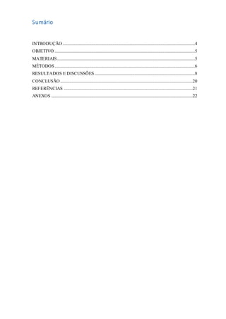 Sumário
INTRODUÇÃO ....................................................................................................................4
OBJETIVO ...........................................................................................................................5
MATERIAIS.........................................................................................................................5
MÉTODOS...........................................................................................................................6
RESULTADOS E DISCUSSÕES........................................................................................8
CONCLUSÃO ....................................................................................................................20
REFERÊNCIAS .................................................................................................................21
ANEXOS ............................................................................................................................22
 