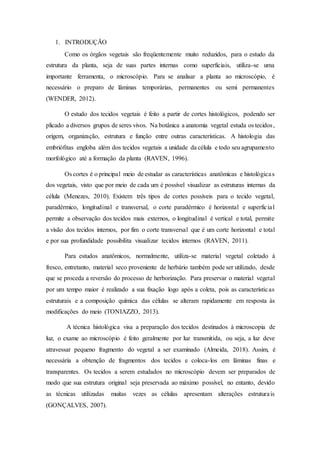 1. INTRODUÇÃO
Como os órgãos vegetais são freqüentemente muito reduzidos, para o estudo da
estrutura da planta, seja de suas partes internas como superficiais, utiliza-se uma
importante ferramenta, o microscópio. Para se analisar a planta ao microscópio, é
necessário o preparo de lâminas temporárias, permanentes ou semi permanentes
(WENDER, 2012).
O estudo dos tecidos vegetais é feito a partir de cortes histológicos, podendo ser
plicado a diversos grupos de seres vivos. Na botânica a anatomia vegetal estuda os tecidos,
origem, organização, estrutura e função entre outras características. A histologia das
embriófitas engloba além dos tecidos vegetais a unidade da célula e todo seu agrupamento
morfológico até a formação da planta (RAVEN, 1996).
Os cortes é o principal meio de estudar as características anatômicas e histológicas
dos vegetais, visto que por meio de cada um é possível visualizar as estruturas internas da
célula (Menezes, 2010). Existem três tipos de cortes possíveis para o tecido vegetal,
paradérmico, longitudinal e transversal, o corte paradérmico é horizontal e superficial
permite a observação dos tecidos mais externos, o longitudinal é vertical e total, permite
a visão dos tecidos internos, por fim o corte transversal que é um corte horizontal e total
e por sua profundidade possibilita visualizar tecidos internos (RAVEN, 2011).
Para estudos anatômicos, normalmente, utiliza-se material vegetal coletado à
fresco, entretanto, material seco proveniente de herbário também pode ser utilizado, desde
que se proceda a reversão do processo de herborização. Para preservar o material vegetal
por um tempo maior é realizado a sua fixação logo após a coleta, pois as características
estruturais e a composição química das células se alteram rapidamente em resposta às
modificações do meio (TONIAZZO, 2013).
A técnica histológica visa a preparação dos tecidos destinados à microscopia de
luz, o exame ao microscópio é feito geralmente por luz transmitida, ou seja, a luz deve
atravessar pequeno fragmento do vegetal a ser examinado (Almeida, 2018). Assim, é
necessária a obtenção de fragmentos dos tecidos e coloca-los em lâminas finas e
transparentes. Os tecidos a serem estudados no microscópio devem ser preparados de
modo que sua estrutura original seja preservada ao máximo possível, no entanto, devido
as técnicas utilizadas muitas vezes as células apresentam alterações estruturais
(GONÇALVES, 2007).
 