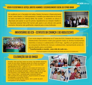 #CADIValença
VISITA À SECRETARIA DE JUSTIÇA, DIREITOS HUMANOS E DESENVOLVIMENTO SOCIAL DO ESTADO BAHIA
Em audiência com o Secretário de Justiça, Direitos Humanos e Desenvolvimento
Social, Carlos Martins, o CADI apresentou o trabalho que desenvolve há 20 anos
no bairro da Bolívia em Valença Bahia. Na ocasião , o secretário se colocou à
disposição para apoiar no que for preciso. Agradecemos ao vereador Adailton e
a Deputada estadual Maria Del Carmen pelo apoio e por articular este grande
momento. Momento este gratiﬁcante e especial para a nossa Instituição.
ANIVERSÁRIO DO ECA – ESTATUTO DA CRIANÇA E DO ADOLESCENTE
Com muita alegria celebramos os 27 anos do ECA ( Estatuto da criança e do
Adolescente) instrumento criado para garantir todos os direitos fundamentais
inerentes à criança e o adolescente. O ECA hoje , signiﬁca um grande avanço
na conquista de direitos de crianças e adolescentes, representando ainda um
grande desaﬁo para a sociedade.
" Transformando o mundo , uma vida de cada vez...
CELEBRAÇÃO DIA DO AMIGO
Amados, visto que Deus assim nos amou, nós também devemos
amar uns aos outros. Ninguém jamais viu a Deus; se amarmos
uns aos outros, Deus permanece em nós, e o seu amor está
aperfeiçoado em nós." 1 João 4:11-12
Na semana do Amigo realizamos uma sessão de Cinema com
as crianças da Oﬁcina Sala de Leitura e um lindo culto com as
famílias da comunidade da Bolívia , celebramos o dia do Amigo,
com louvores e uma reﬂexão sobre o nosso melhor amigo
que é "Jesus Cristo", ministrada pela missionária Beatriz.
Este momento foi muito especial , proporcionando um tempo
de adoração e comunhão à todos!
"O sorriso inocente de uma criança , tem o poder de parar
uma guerra e unir as Nações..."
 