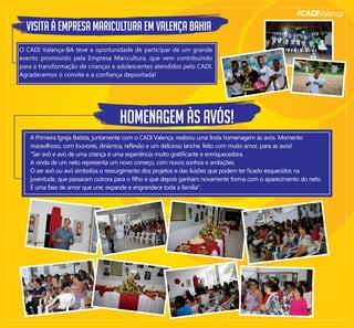 #CADIValença
VISITA À EMPRESA MARICULTURA EM VALENÇA BAHIA
O CADI Valença-BA teve a oportunidade de participar de um grande
evento promovido pela Empresa Maricultura, que vem contribuindo
para a transformação de crianças e adolescentes atendidos pelo CADI.
Agradecemos o convite e a conﬁança depositada!
HOMENAGEM ÀS AVÓS!
A Primeira Igreja Batista, juntamente com o CADI Valença, realizou uma linda homenagem às avós. Momento
maravilhoso, com louvores, dinâmica, reﬂexão e um delicioso lanche, feito com muito amor, para as avós!
"Ser avô e avó de uma criança é uma experiência muito gratiﬁcante e enrriquecedora.
A vinda de um neto representa um novo começo, com novos sonhos e ambições.
O ser avô ou avó simboliza o ressurgimento dos projetos e das ilusões que podem ter ﬁcado esquecidos na
juventude, que passaram outrora para o ﬁlho e que depois ganham novamente forma com o aparecimento do neto.
É uma fase de amor que une, expande e engrandece toda a família".
 