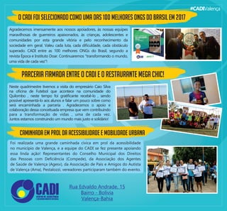 #CADIValença
O CADI foi selecionado como uma das 100 melhores ONGs do Brasil em 2017
Agradecemos imensamente aos nossos apoiadores, às nossas equipes
maravilhosas de guerreiros apaixonados, às crianças, adolescentes e
comunidades por esta grande vitória e pelo reconhecimento da
sociedade em geral. Valeu cada luta, cada diﬁculdade, cada obstáculo
superado. CADI entre as 100 melhores ONGs do Brasil, segundo a
revista Época e Instituto Doar. Continuaremos "transformando o mundo,
uma vida de cada vez"!
Parceria ﬁrmada entre o CADI e o Restaurante Mega Chic!
Neste quadrimestre tivemos a visita do empresário Caio Silva
na oﬁcina de Futebol que acontece na comunidade do
Quilombo , neste tempo foi gratiﬁcante recebê-lo , sendo
possível apresentá-lo aos alunos e falar um pouco sobre como
será encaminhada a parceria . Agradecemos o apoio e
colaboração dessa conceituada empresa que vem contribuindo
para a transformação de vidas , uma de cada vez.
Juntos estamos construindo um mundo mais justo e solidário!
Caminhada em prol da acessibilidade e mobilidade urbana
Foi realizada uma grande caminhada cívica em prol da acessibilidade
no município de Valença, e a equipe do CADI se fez presente apoiando
essa linda ação! Representantes do Conselho Municipal dos Direitos
das Pessoas com Deﬁciência (Compede), da Associação dos Agentes
de Saúde de Valença (Agesv), da Associação de Pais e Amigos do Autista
de Valença (Ama), Pestalozzi, vereadores participaram também do evento.
 