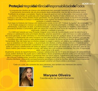 #CADIValença
ProteçãoIntegraldaInfânciaéResponsabilidadedeTodos
A conquista dos direitos da criança e do adolescente tem avançado bastante no decorrer da história.
O pensamento dominante não era de proteção deste adolescente, mas sim de recolhimento com a
ﬁnalidade de proteger a sociedade. Depois da segunda guerra e com as discussões internacionais sobre
os direitos humanos, foi publicada pela Organização das Nações Unidas a Declaração dos Direitos da
Criança e, com ela, muitos direitos foram garantidos. Foi um grande avanço focar na doutrina da proteção
integral e reconhecer a criança e o adolescente como sujeitos de direitos estabelecendo a necessidade de
proteção e cuidados especiais
Com base no Estatuto da Criança e do Adolescente consta no Art. 227. “É dever da família”, da sociedade
e do Estado assegurar à criança e ao adolescente, com absoluta prioridade, o direito à vida, à saúde, à
alimentação, à educação, ao lazer, à proﬁssionalização, à cultura, à dignidade, ao respeito, à liberdade e à
convivência familiar e comunitária, além de colocá-los a salvo de toda forma de negligência, discriminação,
exploração, violência, crueldade e opressão.
E o CADI vem lutando por essa Proteção Integral como meio de transformação social. Ao reconhecer a
criança e o adolescente como prioridade absoluta, estamos assumindo o valor intrínseco e o valor projetivo
das novas gerações. O valor intrínseco é o reconhecimento de que, em qualquer etapa do seu desenvolvimento,
a criança e o adolescente são seres humanos na mais plena acepção do termo. O valor projetivo, por sua vez,
considera que cada criança e cada adolescente é um portador do futuro de sua família, do seu povo e da
humanidade. Mas não basta que os direitos estejam no papel, é preciso um sistema que garanta esses direitos,
que se estabelece em três campos, o da promoção dos direitos, a defesa desses direitos e o controle social.
A sociedade precisa compreender e questionar se o que está previsto nas nossas leis está sendo garantido para
todas as crianças e adolescentes de todas as regiões e classes sociais em nosso país. Eu diria que, para ter um
futuro melhor para nossas crianças e jovens, não faltam leis e sim políticas consistentes. Por isso, é importante
saber o que cobrar e de quem.
Atualmente, através do Apadrinhamento, crianças e adolescentes de 4 à 17 anos em situação de vulnerabilidade
social, podem desfrutar das ações que o CADI oferece. Nosso propósito é oferecer a eles uma vida digna como
cidadãos, protegendo seus direitos e garantindo-lhes um futuro seguro. Trabalhamos pelo resgate da autoestima
das crianças e adolescentes, buscamos fortalecer a relação entre pais e ﬁlhos, mantendo ou restabelecendo
vínculos familiares, oferecendo acompanhamento psicológico e social às famílias, além de encaminhamentos
diversos, para que juntos possam construir um futuro sólido e promissor.
“Cada um cuide, não somente dos seus interesses, mas também dos interesses dos outros.”
Filipenses 2:4
Maryane Oliveira
Coordenação de Apadrinhamento
 