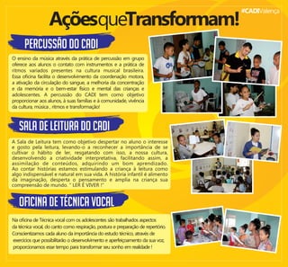 #CADIValença
PERCUSSÃO DO CADI
AçõesqueTransformam!
O ensino da música através da prática de percussão em grupo
oferece aos alunos o contato com instrumentos e a prática de
ritmos variados presentes na cultura musical brasileira.
Essa oﬁcina facilita o desenvolvimento da coordenação motora,
a ativação da circulação do sangue, a melhoria da concentração
e da memória e o bem-estar físico e mental das crianças e
adolescentes. A percussão do CADI tem como objetivo
proporcionar aos alunos, à suas famílias e à comunidade, vivência
da cultura, música , ritmos e transformação!
sala de leitura DO CADI
A Sala de Leitura tem como objetivo despertar no aluno o interesse
e gosto pela leitura, levando-o a reconhecer a importância de se
cultivar o hábito de ler, resgatando com isso, a nossa cultura,
desenvolvendo a criatividade interpretativa, facilitando assim, a
assimilação de conteúdos, adquirindo um bom aprendizado.
Ao contar histórias estamos estimulando a criança à leitura como
algo indispensável e natural em sua vida. A história infantil é alimento
da imaginação, desperta o pensamento e amplia na criança sua
compreensão de mundo. “ LER É VIVER !”
oﬁcina de técnica vocal
Na oﬁcina de Técnica vocal com os adolescentes são trabalhados aspectos
da técnica vocal, do canto como respiração, postura e preparação de repertório.
Conscientizamos cada aluno da importância do estudo técnico, através de
exercícios que possibilitarão o desenvolvimento e aperfeiçoamento da sua voz,
proporcionamos esse tempo para transformar seu sonho em realidade !
 