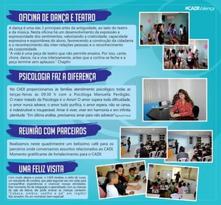 #CADIValença
oﬁcina de dança e teatro
A dança é uma das 3 principais artes da antiguidade, ao lado do teatro
e da música. Nesta oﬁcina há um desenvolvimento da expressão e
expressividade dos sentimentos, valorizando a criatividade, capacidade
expressiva e espontânea do aluno, favorecendo a construção da cidadania
e o reconhecimento das inter-relações pessoais e o reconhecimento
da corporeidade.
“A vida é uma peça de teatro que não permite ensaios. Por isso, cante,
chore, dance, ria e viva intensamente, antes que a cortina se feche e a
peça termine sem aplausos.” Chaplin
psicologia faz a diferença
No CADI proporcionamos às famílias atendimento psicológico todas as
terças-feiras às 09:30 h com a Psicóloga Manuella Perdigão.
O maior tratado da Psicologia é o Amor! O amor supera toda diﬁculdade,
o amor nunca adoece, o amor tudo puriﬁca, o amor espera, não se cansa,
é indestrutível e insuperável. Amar é viver, viver em harmonia e em inﬁnita
plenitude. “Em última análise, precisamos amar para não adoecer”Sigmund Freud
reunião com parceiros
Realizamos neste quadrimestre um belíssimo café para os
parceiros onde conversamos assuntos relacionados ao CADI.
Momento gratiﬁcante de fortalecimento para o CADI!
uma feliz visita
Com muita alegria e prazer, o CADI recebeu a visita de Lucas,
um estudante de Londres, que pela segunda vez nos visita para
compartilhar experiências e vivenciar nossas atividades.
Este momento foi de integração e aprendizado com as crianças
da sala de leitura, ele pôde ensinar as crianças cantarem
“ C a b e ç a , o m b r o , j o e l h o e p é ” e m i n g l ê s !
Elas amaram, foi um momento bem especial!
 
