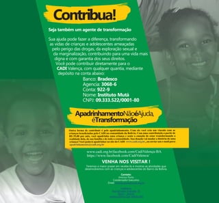 Contribua!
Seja também um agente de transformação
Sua ajuda pode fazer a diferença, transformando
as vidas de crianças e adolescentes ameaçadas
pelo perigo das drogas, da exploração sexual e
da marginalização, contribuindo para uma vida mais
digna e com garantia dos seus direitos.
Você pode contribuir diretamente para o
CADI Valença, com qualquer quantia, mediante
depósito na conta abaixo:
Banco: Bradesco
Agencia: 3068-6
Conta: 922-9
Nome: Instituto Mutá
CNPJ: 09.333.522/0001-80
ApadrinhamentoNãoéAjuda,
éTransformação
VENHA NOS VISITAR !
Teremos o maior prazer em recebe-lo e mostrar as atividades que
desenvolvemos com as crianças e adolescentes do Bairro da Bolívia.
Contato:
Vinícius Porto
Coodernador Executivo
Email: vinicius.porto@cadi.org.br
Endereço:
Rua Edvaldo Andrade, 15
Bairro - Bolívia
Valença-Bahia Cep: 45400-000
 