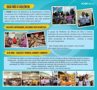 #CADIValença
DIGA NÃO A VIOLÊNCIA
O CRAM (Centro de Referência de Atendimento à mulher)
em parceria com o CADI dialogou sobre violência doméstica
com o grupo de mulheres da Oﬁcina de Arte e Cultura.
Este momento foi muito importante, pois elas puderam
adquirir mais conhecimento sobre seus direitos!
O grupo de Mulheres da Oﬁcina de Arte e Cultura,
participou de uma roda de conversa com a Nutricionista
Jaqueline Damasceno Machado, buscando conhecimento
sobre produções de alimentos , visando a criação
MULHERES EMPODERADAS, BUSCANDO FAZER ACONTECER...
de uma Cooperativa .
“ São simples ações que mudam o seu mundo,
não espere faça acontecer...”
18DEMAIO–ESQUECERÉPERMITIR,LEMBRARÉCOMBATER!
O CADI Neste dia realizou uma linda caminhada do 18 de Maio, Dia de combate ao Abuso e Exploração sexual de crianças e
adolescentes , momento este onde a escola Dário Galvão teve uma grande participação. Encerramos este lindo momento na
Primeira Igreja Batista com uma palestra ministrada pela Assistente social da RENAS, Lucy Luz e também houve uma
participação do CREAS, Conselho Tutelar e Secretaria da Juventude. Este momento foi muito importante para as nossas
crianças e adolescentes , equipe do CADI e parceiros!
" Juntos, estamos transformando o mundo , uma vida de cada vez..."
 