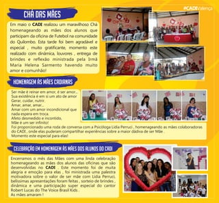 #CADIValença
ChÁ DAS MÃES
Em maio o CADI realizou um maravilhoso Chá
homenageando as mães dos alunos que
participam da oﬁcina de Futebol na comunidade
do Quilombo. Esta tarde foi bem agradável e
especial , muito gratiﬁcante, momento este
realizado com dinâmica, louvores , entrega de
brindes e reﬂexão ministrada pela Irmã
Maria Helena Sarmento havendo muito
amor e comunhão!
Ser mãe é reinar em amor, é ser amor...
Sua existência é em si um ato de amor
Gerar, cuidar, nutrir.
Amar, amar, amar...
Amar com um amor incondicional que
nada espera em troca.
Afeto desmedido e incontido,
Mãe é um ser inﬁnito!
Foi proporcionado uma roda de conversa com a Psicóloga Lídia Perruci , homenageando as mães colaboradoras
do CADI , onde elas puderam compartilhar experiências sobre a maior dádiva de ser Mãe .
Momento este especial para elas!
HOMENAGEM ÀS MÃES CADIANAS
Encerramos o mês das Mães com uma linda celebração
homenageando as mães dos alunos das oﬁcinas que são
desenvolvidas no CADI . Este momento foi de muita
alegria e emoção para elas , foi ministrada uma palestra
motivadora sobre o valor de ser mãe com Lídia Perruci,
belíssimas apresentações foram feitas , sorteio de brindes ,
dinâmica e uma participação super especial do cantor
CELEBRAÇÃO EM HOMENAGEM ÀS MÃES DOS ALUNOS DO CADI
Robert Lucas do The Voice Brasil Kids .
As mães amaram !
 