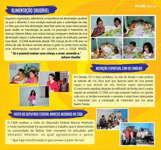 #CADIValença
ALIMENTAÇÃO SAUDÁVEL
Enquanto organização, salientamos a importância da alimentação saudável,
na qual o alimento é uma condição essencial para a sustentação da vida,
e é fato que uma boa alimentação deve fazer parte da nossa rotina porque
pode auxiliar na manutenção da saúde, na prevenção e tratamento de
doenças. Estamos felizes, pois nossas crianças conseguem desfrutar de uma
alimentação segura e balanceada através do apoio da Instituição parceira
Casa Brazil . O CADI atualmente atende 100 crianças de 04 à 08 anos na
oﬁcina de sala de leitura servindo almoço e janta no contra turno escolar,
uma alimentação saudável em parceria com a CASA BRAZIL.
" Só é possível ensinar uma criança a amar, amando-a."
Johann Goethe
NUTRIÇÃO ESPIRITUAL COM AS FAMÍLIAS
Em Gênesis 12:1-3 Deus profetizou na vida de Abraão e esta profecia
se estende até nós. Deus quer que façamos parte de uma grande
nação e que através de nós, famílias sejam abençoadas!
O crescimento espiritual depende da ediﬁcação da família, ela é a pedra
angular da sociedade. O CADI com este propósito realizou um grande
culto com as famílias encerrando o semestre e vidas foram abençoadas
e impactadas com a ministração da missionária que nos apoia
Beatriz Pereira.
VISITA DO DEPUTADO FEDERAL MARCOS MEDRADO AO CADI
O CADI recebeu a visita do Deputado Federal Marcos Medrado,
e nesta oportunidade foi apresentado o trabalho que é desenvolvido
na comunidade da Bolívia. Este momento foi articulado pelo
Vereador Adailton, na qual agradecemos o apoio.
" Que haja transformação e que comece à partir de nós”
 