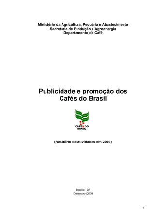 Ministério da Agricultura, Pecuária e Abastecimento
       Secretaria de Produção e Agroenergia
               Departamento do Café




Publicidade e promoção dos
       Cafés do Brasil




         (Relatório de atividades em 2009)




                     Brasília - DF
                    Dezembro /2009




                                                      1
 