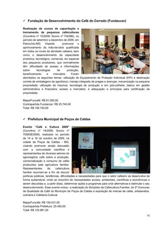  Fundação de Desenvolvimento do Café do Cerrado (Fundaccer)

Realização de cursos de capacitação e
treinamento de pequenos cafeicultores
(Convênio nº 10/2009; Siconv nº 704386), no
período de setembro a dezembro de 2009, em
Patrocínio-MG. Visando          promover o
aprimoramento da mão-de-obra qualificada
em todos os níveis da atividade cafeeira, bem
como o desenvolvimento da capacidade
produtiva, tecnológica, comercial, em especial
dos pequenos produtores, que normalmente
têm dificuldade de acesso a informações
sobre       tecnologias     de      produção,
beneficiamento      e     mercados.    Foram
abordados os seguintes temas: utilização de Equipamento de Proteção Individual (EPI) e destinação
correta de embalagens de agrotóxico; manejo integrado de pragas e doenças; mecanização na pequena
propriedade; utilização de insumos; tecnologia de produção e em pós-colheita; básico em gestão
administrativa e financeira; acesso a mercados; e adequação e princípios para certificação da
propriedade.

Mapa/Funcafé: R$ 81.000,00
Contrapartida Fundaccer: R$ 25.740,00
Total: R$ 106.740,00



 Prefeitura Municipal de Poços de Caldas

Evento “Café e Cultura 2009”
(Convênio nº 14/2009; Siconv nº
705838/2009), realizado no período
de 14 a 16 de outubro de 2009, na
cidade de Poços de Caldas - MG,
visando promover ampla discussão
com a comunidade científica e
representantes de diversos setores do
agronegócio café sobre a produção,
comercialização e consumo de cafés
produzidos pela agricultura familiar.
Representantes        da    cafeicultura
familiar reuniram-se a fim de discutir
políticas públicas, tendências, dificuldades e necessidades para que o setor cafeeiro se desenvolva de
forma sustentável, vindo ao encontro de necessidades sociais, ambientais, científicas e econômicas a
serem discutidas e, a partir disso, determinar ações e programas para criar alternativas e estimular o seu
desenvolvimento. Esse evento incluiu a realização do Simpósio da Cafeicultura Familiar, do 2º Concurso
de Qualidade de Café do Município de Poços de Caldas e exposição de marcas de cafés, artesanatos,
culinária e Cafeteria Cultural.

Mapa/Funcafé: R$ 100.431,00
Contrapartida Prefeitura: 25.450,00
Total: R$ 125.881,00
                                                                                                       10
 