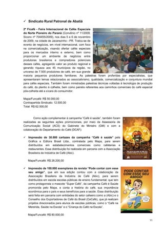  Sindicato Rural Patronal de Abatiá

2ª Ficafé - Feira Internacional de Cafés Especiais
do Norte Pioneiro do Paraná (Convênio nº 11/2009;
Siconv nº 704455/2009), nos dias 5 e 6 de novembro
de 2009, na cidade de Jacarezinho - PR. Tratou-se de
evento de negócios, em nível internacional, com foco
na comercialização, visando ofertar cafés especiais
para os mercados interno e externo, bem como
proporcionar um ambiente de negócios entre
produtores brasileiros e compradores potenciais
desses cafés, agregando valor ao produto regional e
gerando riqueza aos 45 municípios da região, no
universo de 7.500 produtores de café, em sua grande
maioria pequenos produtores familiares. As palestras foram proferidas por especialistas, que
apresentaram temas relacionados ao associativismo, qualidade, comercialização e conjuntura mundial
para cafés especiais. Também foram ministradas palestras técnicas voltadas à tecnologia de produção
do café, do plantio à colheita, bem como painéis referentes aos caminhos comerciais do café especial
pós-colheita até a xícara do consumidor.

Mapa/Funcafé: R$ 50.000,00
Contrapartida Sindicato: 12.500,00
Total: R$ 62.500,00



        Como ação complementar à campanha “Café é saúde”, também foram
realizadas as seguintes ações promocionais, por meio da Assessoria de
Comunicação Social (ACS) do Gabinete do Ministro (GM) e com a
colaboração do Departamento do Café (DCAF):

 Impressão de 30.000 cartazes da campanha “Café é saúde” pela
  Gráfica e Editora Brasil Ltda., contratada pelo Mapa, para serem
  distribuídos em estabelecimentos comerciais como cafeterias e
  restaurantes. Essa distribuição foi realizada em parceria com a Associação
  Brasileira da Indústria de Café (Abic).

   Mapa/Funcafé: R$ 28.200,00

 Impressão de 100.000 exemplares da revista “Pode contar com esse
  seu amigo”, que em sua edição contou com a colaboração da
  Associação Brasileira da Indústria de Café (Abic), para serem
  distribuídos em escola escolas públicas de ensino fundamental, que tem
  como protagonista o mascote “Super Café”, da campanha Café é Saúde
  promovida pelo Mapa, e conta a história do café, sua importância
  econômica para o país e seus benefícios para a saúde. Essa distribuição
  será feita em parceria com entidades do setor cafeeiro como a (Abic) e o
  Conselho dos Exportadores de Café do Brasil (CeCafé), que já realizam
  projetos direcionados para alunos de escolas públicas, como o “Café na
  Merenda, Saúde na Escola” e o “Criança do Café na Escola”.

   Mapa/Funcafé: R$ 80.000,00
                                                                                                 11
 