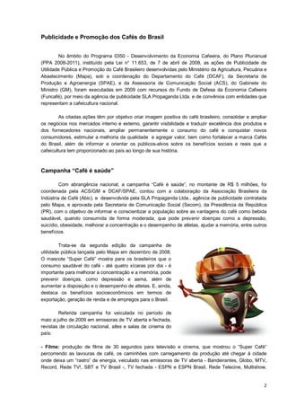 Publicidade e Promoção dos Cafés do Brasil


        No âmbito do Programa 0350 - Desenvolvimento da Economia Cafeeira, do Plano Plurianual
(PPA 2008-2011), instituído pela Lei n° 11.653, de 7 de abril de 2008, as ações de Publicidade de
Utilidade Pública e Promoção do Café Brasileiro desenvolvidas pelo Ministério da Agricultura, Pecuária e
Abastecimento (Mapa), sob a coordenação do Departamento do Café (DCAF), da Secretaria de
Produção e Agroenergia (SPAE), e da Assessoria de Comunicação Social (ACS), do Gabinete do
Ministro (GM), foram executadas em 2009 com recursos do Fundo de Defesa da Economia Cafeeira
(Funcafé), por meio da agência de publicidade SLA Propaganda Ltda. e de convênios com entidades que
representam a cafeicultura nacional.

         As citadas ações têm por objetivo criar imagem positiva do café brasileiro, consolidar e ampliar
os negócios nos mercados interno e externo, garantir visibilidade e traduzir excelência dos produtos e
dos fornecedores nacionais, ampliar permanentemente o consumo do café e conquistar novos
consumidores, estimular a melhoria da qualidade e agregar valor, bem como fortalecer a marca Cafés
do Brasil, além de informar e orientar os públicos-alvos sobre os benefícios sociais e reais que a
cafeicultura tem proporcionado ao país ao longo de sua história.



Campanha “Café é saúde”

         Com abrangência nacional, a campanha “Café é saúde”, no montante de R$ 5 milhões, foi
coordenada pela ACS/GM e DCAF/SPAE, contou com a colaboração da Associação Brasileira da
Indústria de Café (Abic), e desenvolvida pela SLA Propaganda Ltda., agência de publicidade contratada
pelo Mapa, e aprovada pela Secretaria de Comunicação Social (Secom), da Presidência da República
(PR), com o objetivo de informar e conscientizar a população sobre as vantagens do café como bebida
saudável, quando consumida de forma moderada, que pode prevenir doenças como a depressão,
suicídio, obesidade, melhorar a concentração e o desempenho de atletas, ajudar a memória, entre outros
benefícios.

         Trata-se da segunda edição da campanha de
utilidade pública lançada pelo Mapa em dezembro de 2008.
O mascote “Super Café” mostra para os brasileiros que o
consumo saudável do café - até quatro xícaras por dia - é
importante para melhorar a concentração e a memória, pode
prevenir doenças, como depressão e asma, além de
aumentar a disposição e o desempenho de atletas. E, ainda,
destaca os benefícios socioeconômicos em termos de
exportação, geração de renda e de empregos para o Brasil.

        Referida campanha foi veiculada no período de
maio a julho de 2009 em emissoras de TV aberta e fechada,
revistas de circulação nacional, sites e salas de cinema do
país:

- Filme: produção de filme de 30 segundos para televisão e cinema, que mostrou o “Super Café”
percorrendo as lavouras de café, os caminhões com carregamento da produção até chegar à cidade
onde deixa um “rastro” de energia, veiculado nas emissoras de TV aberta - Bandeirantes, Globo, MTV,
Record, Rede TV!, SBT e TV Brasil -, TV fechada - ESPN e ESPN Brasil, Rede Telecine, Multishow,


                                                                                                       2
 