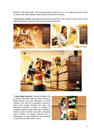 SPORTV, GNT, Globo News, TNT, Discovery Channel, Warner e Fox -, e em salas de cinemas do Rio
de Janeiro, São Paulo, Salvador, Belo Horizonte, Pernambuco e Brasília;

- Anúncios em revistas: publicação de anúncios nas revistas Veja, Isto É, Época, Exame, Caras, Carta
Capital, Boa Forma, Agrimotor, WTC e Anuário Brasileiro do Café;




- Totem digital interativo: cinemas de Brasília, Rio
de Janeiro, São Paulo, Salvador, Belo Horizonte e
Recife exibiram nas suas ante-salas, um totem
interativo, com tela de 32 polegadas sensível ao
toque (touch screen). Durante essa ação, uma
promotora convidava o público a navegar no
conteúdo disponível nesse totem para conhecer a
história do café no Brasil e descobrir curiosidades
sobre a bebida. Em seguida, realizava com os
interessados um quiz (questionário com respostas
do tipo "certo ou errado") sobre o tema.



                                                                                                  3
 