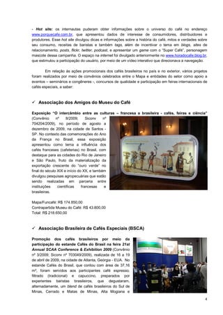 - Hot site: os internautas puderam obter informações sobre o universo do café no endereço
www.porquecafe.com.br, que apresentou dados de interesse de consumidores, distribuidores e
produtores. Esse hot site divulgou dicas e informações sobre a história do café, mitos e verdades sobre
seu consumo, receitas de baristas e também tags, além de incentivar o tema em blogs, sites de
relacionamento, posts, flickr, twitter, podcast, e apresentar um game com o “Super Café”, personagem
mascote dessa campanha. O espaço na internet foi divulgado anteriormente no www.horadocafe.blog.br,
que estimulou a participação do usuário, por meio de um vídeo interativo que direcionava a navegação.

        Em relação às ações promocionais dos cafés brasileiros no país e no exterior, vários projetos
foram realizados por meio de convênios celebrados entre o Mapa e entidades do setor como apoio a
eventos – seminários e congêneres -, concursos de qualidade e participação em feiras internacionais de
cafés especiais, a saber:



 Associação dos Amigos do Museu do Café

Exposição “O intercâmbio entre as culturas – francesa e brasileira - cafés, feiras e ciência”
(Convênio      nº    8/2009;      Siconv   nº
704204/2009), no período de agosto a
dezembro de 2009, na cidade de Santos -
SP. No contexto das comemorações do Ano
da França no Brasil, essa exposição
apresentou como tema a influência dos
cafés franceses (cafeterias) no Brasil, com
destaque para as cidades do Rio de Janeiro
e São Paulo, fruto da materialização da
exportação crescente do “ouro verde” no
final do século XIX e início do XX, e também
divulgou pesquisas agropecuárias que estão
sendo realizadas em parceria entre
instituições    científicas    francesas    e
brasileiras.

Mapa/Funcafé: R$ 174.850,00
Contrapartida Museu do Café: R$ 43.800,00
Total: R$ 218.650,00



 Associação Brasileira de Cafés Especiais (BSCA)

Promoção dos cafés brasileiros por meio da
participação do estande Cafés do Brasil na feira 21st
Annual SCAA Conference & Exhibition 2009 (Convênio
nº 3/2009; Siconv nº 703049/2009), realizada de 16 a 19
de abril de 2009, na cidade de Atlanta, Geórgia - EUA. No
estande Cafés do Brasil, que contou com área de 37,16
m², foram servidos aos participantes café espresso,
filtrado (tradicional) e capuccino, preparados por
experientes baristas brasileiros, que degustaram,
alternadamente, um blend de cafés brasileiros do Sul de
Minas, Cerrado e Matas de Minas, Alta Mogiana e
                                                                                                     4
 