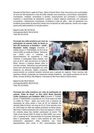 Noroeste de São Paulo ( região de Piraju), Bahia e Espírito Santo. Essa feira contou com a participação
de cerca de 350 expositores e mais de 5.000 visitantes como produtores, consumidores, exportadores,
importadores, varejistas, empresários e baristas, proporcionando aos produtores e empresários
brasileiros a oportunidade de estabelecer contatos e realizar negócios diretamente com potenciais
compradores - distribuidores, importadores, torrefadoras e lojas de cafés -, além de representar uma
excelente oportunidade de posicionar o Brasil como fornecedor de cafés especiais, criando uma imagem
positiva dos cafés brasileiros no mercado externo.

Mapa/Funcafé: R$ 129.320,00
Contrapartida BSCA: R$ 34.250,00
Total: R$ 163.570,00



Promoção dos cafés brasileiros por meio da
participação do estande Cafés do Brasil na
feira 8th Conference & Exhibition – SCAE -
Wonderful Coffee Cologne (Convênio nº
4/2009; Siconv nº 703376/2009), de 26 a 28 de
junho e 2009, na cidade de Colônia, Alemanha,
que      contou     com    a    presença     de
aproximadamente 85 expositores e 3.600
visitantes. A participação desse estande, com
área de 36 m², além de promover os Cafés do
Brasil, reforçou a presença desses cafés no
mercado europeu, oferecendo aos participantes
dessa feira internacional degustação dos cafés
brasileiros de diferentes regiões produtoras,
proporcionando um ambiente bastante favorável para a geração de negócios. Foram servidos café
espresso e filtrado, preparados por experientes baristas brasileiros, das regiões produtoras do Sul de
Minas, Cerrado de Minas, Alta Mogiana e Noroeste de São Paulo, Bahia e Espírito Santo.

Mapa/Funcafé: R$ 97.800,00
Contrapartida BSCA: R$ 25.230,00
Total: R$ 123.030,00



Promoção dos cafés brasileiros por meio da participação do
estande “Cafés do Brasil” na feira SCAJ World Specialty
Coffee Conference and Exhibition 2009 (Convênio nº 12/2009;
Siconv nº 704676/2009), no período de 14 a 16 de outubro de 2009,
na cidade de Tóquio, Japão, que contou com a presença de
expositores de vários países e mais de 20 mil visitantes. No
estande Cafés do Brasil, com área de 27 m², foram servidos cerca
de 3.000 doses de cafés das regiões produtoras de Minas Gerais,
São Paulo e Bahia preparados sob a forma de espresso e filtrado.
Os visitantes dessa feira também participaram do evento “The
Taste of the Harvest 2009” (O Sabor da Safra 2009), que contou
com a presença de 34 representantes de empresas estrangeiras.
Após a apresentação sobre a safra brasileira de café, esses
profissionais   degustaram    cafés    brasileiros  que    foram
disponibilizados para venda e 50% comercializados pelos
                                                                                                     5
 