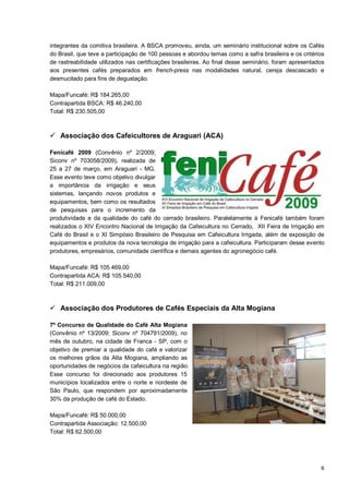 integrantes da comitiva brasileira. A BSCA promoveu, ainda, um seminário institucional sobre os Cafés
do Brasil, que teve a participação de 100 pessoas e abordou temas como a safra brasileira e os critérios
de rastreabilidade utilizados nas certificações brasileiras. Ao final desse seminário, foram apresentados
aos presentes cafés preparados em french-press nas modalidades natural, cereja descascado e
desmucilado para fins de degustação.

Mapa/Funcafé: R$ 184.265,00
Contrapartida BSCA: R$ 46.240,00
Total: R$ 230.505,00



 Associação dos Cafeicultores de Araguari (ACA)

Fenicafé 2009 (Convênio nº 2/2009;
Siconv nº 703058/2009), realizada de
25 a 27 de março, em Araguari - MG.
Esse evento teve como objetivo divulgar
a importância da irrigação e seus
sistemas, lançando novos produtos e
equipamentos, bem como os resultados
de pesquisas para o incremento da
produtividade e da qualidade do café do cerrado brasileiro. Paralelamente à Fenicafé também foram
realizados o XIV Encontro Nacional de Irrigação da Cafeicultura no Cerrado, XII Feira de Irrigação em
Café do Brasil e o XI Simpósio Brasileiro de Pesquisa em Cafeicultura Irrigada, além de exposição de
equipamentos e produtos da nova tecnologia de irrigação para a cafeicultura. Participaram desse evento
produtores, empresários, comunidade científica e demais agentes do agronegócio café.

Mapa/Funcafé: R$ 105.469,00
Contrapartida ACA: R$ 105.540,00
Total: R$ 211.009,00



 Associação dos Produtores de Cafés Especiais da Alta Mogiana

7º Concurso de Qualidade do Café Alta Mogiana
(Convênio nº 13/2009; Siconv nº 704791/2009), no
mês de outubro, na cidade de Franca - SP, com o
objetivo de premiar a qualidade do café e valorizar
os melhores grãos da Alta Mogiana, ampliando as
oportunidades de negócios da cafeicultura na região.
Esse concurso foi direcionado aos produtores 15
municípios localizados entre o norte e nordeste de
São Paulo, que respondem por aproximadamente
30% da produção de café do Estado.

Mapa/Funcafé: R$ 50.000,00
Contrapartida Associação: 12.500,00
Total: R$ 62.500,00




                                                                                                       6
 