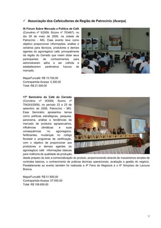  Associação dos Cafeicultores da Região de Patrocínio (Acarpa)

IX Fórum Sobre Mercado e Política de Café
(Convênio nº 5/2009; Siconv nº 703467), no
dia 29 de maio de 2009, na cidade de
Patrocínio - MG. Esse evento teve como
objetivo proporcionar informações, análise e
cenários para técnicos, produtores e demais
agentes do agronegócio café, principalmente
da região do Cerrado que visem dotar seus
participantes   de    conhecimentos     para
administrarem safra a ser colhida e
estabelecerem     parâmetros    futuros   de
mercado.

Mapa/Funcafé: R$ 15.700,00
Contrapartida Acarpa: 5.300,00
Total: R$ 21.000,00



17º Seminário do Café do Cerrado
(Convênio nº 9/2009; Siconv nº
704243/2009), no período 23 a 25 de
setembro de 2009, Patrocínio - MG.
Esse Seminário apresentou temas
como políticas estratégicas, pesquisa,
panorama, análise e tendências de
mercado de produtos agropecuários,
influências    climáticas    e     suas
consequências       no    agronegócio,
fertilizantes, mudanças no código
florestal e programas de certificação,
com o objetivo de proporcionar aos
produtores e demais agentes do
agronegócio café informações básicas
para melhoria da qualidade da produção,
desde preparo do solo a comercialização do produto, proporcionando através de mecanismos simples de
controles básicos, o conhecimento de práticas técnicas operacionais, avaliação e gestão do negócio.
Paralelamente ao evento também foi realizada a 4ª Feira de Negócios e o 6º Simpósio de Lavoura
Branca.

Mapa/Funcafé: R$ 51.600,00
Contrapartida Acarpa: 57.050,00
Total: R$ 108.650,00




                                                                                                 7
 