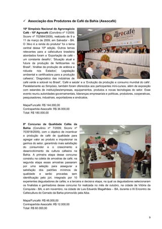  Associação dos Produtores de Café da Bahia (Assocafé)

10º Simpósio Nacional do Agronegócio
Café - 10º Agrocafé (Convênio nº 1/2009;
Siconv nº 702984/2009), realizado de 9 a
11 de março de 2009, em Salvador - BA.
O ‘Alvo é a renda do produtor’ foi o tema
central dessa 10ª edição. Outros temas
relevantes para a cafeicultura brasileira
abordados foram a ‘Exportação de café -
um constante desafio’; ‘Situação atual e
futura da produção de fertilizantes no
Brasil’; ‘Análise da produção de arábica e
robusta     nos     Estados’;   Legislação
ambiental e certificadora para a produção
cafeeira’; ‘Diagnóstico das indústrias de
café verde e solúvel no Brasil’; ‘Café e saúde’ e a ’Evolução da produção e consumo mundial do café’.
Paralelamente ao Simpósio, também foram oferecidos aos participantes mini-cursos, além de exposição
com estandes de instituições/empresas, equipamentos, produtos e novas tecnologias do setor. Esse
evento reuniu autoridades governamentais, lideranças empresariais e políticas, produtores, cooperativas,
pesquisadores, industriais, exportadores e sindicatos.

Mapa/Funcafé: R$ 144.000,00
Contrapartida Assocafé: R$ 36.000,00
Total: R$ 180.000,00



8º Concurso de Qualidade Cafés da
Bahia (Convênio nº 7/2009; Siconv nº
703918/2009), com o objetivo de incentivar
a produção de café de qualidade para
agregar valor ao produto e impulsionar os
ganhos do setor, garantindo mais satisfação
do consumidor e o crescimento e
desenvolvimento da cultura cafeeira na
Bahia. A primeira etapa desse concurso
consistiu na coleta de amostras de café; na
segunda etapa essas amostras passaram
por uma seleção para assegurar a
satisfação dos padrões mínimos de
qualidade     e   serão    provadas    sem
identificação pelo júri, integrado por 10
experientes degustadores de cafés; e a terceira e decisiva etapa, na qual os degustadores selecionaram
os finalistas e ganhadores desse concurso foi realizada no mês de outubro, na cidade de Vitória da
Conquista - BA, e em novembro, na cidade de Luis Eduardo Magalhães – BA, durante o IX Encontro da
Cafeicultura do Cerrado da Bahia promovido pela Aiba.

Mapa/Funcafé: R$ 48.000,00
Contrapartida Assocafé: R$ 12.000,00
Total: R$ 60.000,00


                                                                                                      9
 