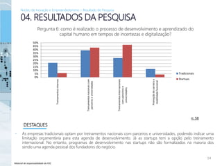 Material de responsabilidade da FDC
• As empresas tradicionais optam por treinamentos nacionais com parceiros e universidades, podendo indicar uma
limitação orçamentária para esta agenda de desenvolvimento. Já as startups tem a opção pelo treinamento
internacional. No entanto, programas de desenvolvimento nas startups não são formalizados na maioria dos
sendo uma agenda pessoal dos fundadores do negócio.
14
04. RESULTADOS DA PESQUISA
DESTAQUES
Pergunta 6: como é realizado o processo de desenvolvimento e aprendizado do
capital humano em tempos de incertezas e digitalização?
n: 58
Núcleo de Inovação e Empreendedorismo – Resultado de Pesquisa
0%
5%
10%
15%
20%
25%
30%
35%
40%
45%
50%
Treinamentosinternos
Treinamentosnacionaiscom
parceiroseuniversidades
Treinamentosinternacionais
comparceirose
universidades
Promoçãodecarreirae
mobilidadefuncional
Tradicionais
Startups
 