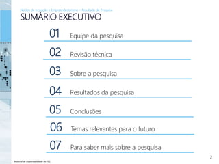 Material de responsabilidade da FDC
2
SUMÁRIO EXECUTIVO
Núcleo de Inovação e Empreendedorismo – Resultado de Pesquisa
Revisão técnica
Sobre a pesquisa
Equipe da pesquisa
Resultados da pesquisa
Conclusões
01
02
03
04
05
Temas relevantes para o futuro06
Para saber mais sobre a pesquisa07
 