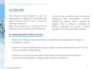 Material de responsabilidade da FDC
• Esta pesquisa buscou analisar os riscos da
digitalização nos negócios e a importância do
capital humano para um futuro incerto no
ambiente econômico.
• Desta forma, diversas uma survey on-line foi
elaborada para as empresas do CRI Nacional.
• Conclui-se que os desafios para as empresas
tradicionais estão relacionados a melhor
definição de valores, metas e atração de
equipes. Para as startups, a definição de
políticas adequadas de pessoal e melhor
alocação de recursos seria algo relevante.
• Desenvolver lideranças que compreendam a importância da digitalização e inovação na
estratégia do negócio.
• Investir em novas metodologias de atração, captação e desenvolvimento do capital humano,
frente aos desafios da digitalização.
• Estimular uma cultura orientada para o longo prazo, em que temas como gestão do
conhecimento, flexibilidade e inovação sejam tratados nas empresas.
23
05. CONCLUSÕES
06. TEMAS RELEVANTES PARA O FUTURO
Núcleo de Inovação e Empreendedorismo – Resultado de Pesquisa
 
