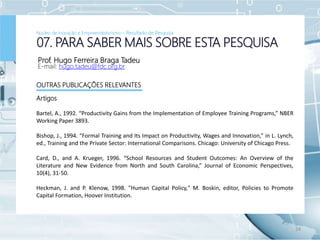 Prof. Hugo Ferreira Braga Tadeu
E-mail: hugo.tadeu@fdc.org.br
24
07. PARA SABER MAIS SOBRE ESTA PESQUISA
OUTRAS PUBLICAÇÕES RELEVANTES
Artigos
Bartel, A., 1992. “Productivity Gains from the Implementation of Employee Training Programs,” NBER
Working Paper 3893.
Bishop, J., 1994. “Formal Training and Its Impact on Productivity, Wages and Innovation,” in L. Lynch,
ed., Training and the Private Sector: International Comparisons. Chicago: University of Chicago Press.
Card, D., and A. Krueger, 1996. “School Resources and Student Outcomes: An Overview of the
Literature and New Evidence from North and South Carolina,” Journal of Economic Perspectives,
10(4), 31-50.
Heckman, J. and P. Klenow, 1998. "Human Capital Policy," M. Boskin, editor, Policies to Promote
Capital Formation, Hoover Institution.
Núcleo de Inovação e Empreendedorismo – Resultado de Pesquisa
 