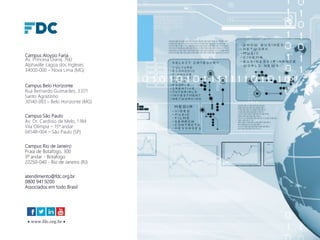  www.fdc.org.br 
Campus Aloysio Faria
Av. Princesa Diana, 760
Alphaville Lagoa dos Ingleses
34000-000 – Nova Lima (MG)
Campus Belo Horizonte
Rua Bernardo Guimarães, 3.071
Santo Agostinho
30140-083 – Belo Horizonte (MG)
Campus São Paulo
Av. Dr. Cardoso de Melo, 1.184
Vila Olímpia – 15º andar
04548-004 – São Paulo (SP)
Campus Rio de Janeiro
Praia de Botafogo, 300
3º andar - Botafogo
22250-040 - Rio de Janeiro (RJ)
atendimento@fdc.org.br
0800 941 9200
Associados em todo Brasil
 