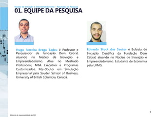 Material de responsabilidade da FDC
Hugo Ferreira Braga Tadeu é Professor e
Pesquisador da Fundação Dom Cabral,
atuando no Núcleo de Inovação e
Empreendedorismo. Atua no Mestrado
Profissional, MBA Executivo e Programas
Customizados. Pós-Doutor em Simulação
Empresarial pela Sauder School of Business,
University of British Columbia, Canadá.
3
01. EQUIPE DA PESQUISA
Eduardo Stock dos Santos é Bolsista de
Iniciação Científica da Fundação Dom
Cabral, atuando no Núcleo de Inovação e
Empreendedorismo. Estudante de Economia
pela UFMG.
Núcleo de Inovação e Empreendedorismo – Resultado de Pesquisa
 