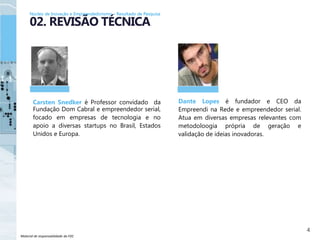 Material de responsabilidade da FDC
Carsten Snedker é Professor convidado da
Fundação Dom Cabral e empreendedor serial,
focado em empresas de tecnologia e no
apoio a diversas startups no Brasil, Estados
Unidos e Europa.
4
02. REVISÃO TÉCNICA
Dante Lopes é fundador e CEO da
Empreendi na Rede e empreendedor serial.
Atua em diversas empresas relevantes com
metodoloogia própria de geração e
validação de ideias inovadoras.
Núcleo de Inovação e Empreendedorismo – Resultado de Pesquisa
 