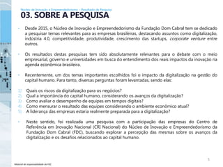 Material de responsabilidade da FDC
• Desde 2015, o Núcleo de Inovação e Empreendedorismo da Fundação Dom Cabral tem se dedicado
a pesquisar temas relevantes para as empresas brasileiras, destacando assuntos como digitalização,
indústria 4.0, competitividade, produtividade, crescimento das startups, corporate venture entre
outros.
• Os resultados destas pesquisas tem sido absolutamente relevantes para o debate com o meio
empresarial, governo e universidades em busca do entendimento dos reais impactos da inovação na
agenda econômica brasileira.
• Recentemente, um dos temas importantes escolhidos foi o impacto da digitalização na gestão do
capital humano. Para tanto, diversas perguntas foram levantadas, sendo elas:
1) Quais os riscos da digitalização para os negócios?
2) Qual a importância do capital humano, considerando os avanços da digitalização?
3) Como avaliar o desempenho de equipes em tempos digitais?
4) Como mensurar o resultado das equipes considerando o ambiente econômico atual?
5) A liderança das empresas estaria realmente preparada para a digitalização?
• Neste sentido, foi realizada uma pesquisa com a participação das empresas do Centro de
Referência em Inovação Nacional (CRI Nacional) do Núcleo de Inovação e Empreendedorismo da
Fundação Dom Cabral (FDC), buscando explorar a percepção das mesmas sobre os avanços da
digitalização e os desafios relacionados ao capital humano.
5
03. SOBRE A PESQUISA
Núcleo de Inovação e Empreendedorismo – Resultado de Pesquisa
 
