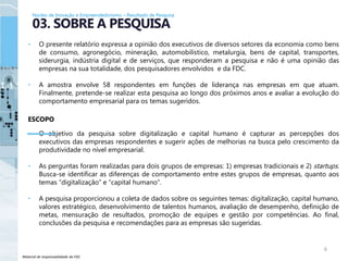 Material de responsabilidade da FDC
• O presente relatório expressa a opinião dos executivos de diversos setores da economia como bens
de consumo, agronegócio, mineração, automobilístico, metalurgia, bens de capital, transportes,
siderurgia, indústria digital e de serviços, que responderam a pesquisa e não é uma opinião das
empresas na sua totalidade, dos pesquisadores envolvidos e da FDC.
• A amostra envolve 58 respondentes em funções de liderança nas empresas em que atuam.
Finalmente, pretende-se realizar esta pesquisa ao longo dos próximos anos e avaliar a evolução do
comportamento empresarial para os temas sugeridos.
ESCOPO
• O objetivo da pesquisa sobre digitalização e capital humano é capturar as percepções dos
executivos das empresas respondentes e sugerir ações de melhorias na busca pelo crescimento da
produtividade no nível empresarial.
• As perguntas foram realizadas para dois grupos de empresas: 1) empresas tradicionais e 2) startups.
Busca-se identificar as diferenças de comportamento entre estes grupos de empresas, quanto aos
temas “digitalização” e “capital humano”.
• A pesquisa proporcionou a coleta de dados sobre os seguintes temas: digitalização, capital humano,
valores estratégico, desenvolvimento de talentos humanos, avaliação de desempenho, definição de
metas, mensuração de resultados, promoção de equipes e gestão por competências. Ao final,
conclusões da pesquisa e recomendações para as empresas são sugeridas.
6
03. SOBRE A PESQUISA
Núcleo de Inovação e Empreendedorismo – Resultado de Pesquisa
 