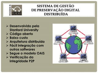 SISTEMA DE GESTÃO DE PRESERVAÇÃO DIGITAL DISTRIBUÍDA 
Desenvolvido pela Stanford University 
Código aberto 
Baixo custo 
Arquitetura distribuída 
Fácil integração com outros softwares 
Segue o modelo OAIS 
Verificação da integridade P2P  