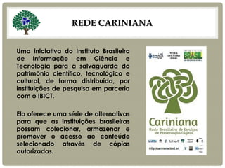 REDE CARINIANA 
Uma iniciativa do Instituto Brasileiro de Informação em Ciência e Tecnologia para a salvaguarda do patrimônio científico, tecnológico e cultural, de forma distribuída, por instituições de pesquisa em parceria com o IBICT. 
Ela oferece uma série de alternativas para que as instituições brasileiras possam colecionar, armazenar e promover o acesso ao conteúdo selecionado através de cópias autorizadas.  