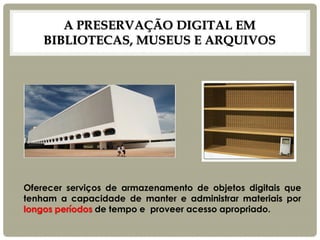 A PRESERVAÇÃO DIGITAL EM BIBLIOTECAS, MUSEUS E ARQUIVOS 
Oferecer serviços de armazenamento de objetos digitais que tenham a capacidade de manter e administrar materiais por longos períodos de tempo e proveer acesso apropriado.  