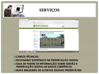 SERVIÇOS 
CURSOS TÉCNICOS 
DICIONÁRIO ELETRÔNICO DE PRESERVAÇÃO DIGITAL 
GUIA DE FONTES DE INFORMAÇÃO SOBRE GESTÃO E PRESERVAÇÃO DIGITAL DE DADOS CIENTÍFICOS 
MAPA BRASILEIRO DE ACERVOS DIGITAIS PRESERVÁVEIS  