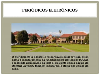 PERIÓDICOS ELETRÔNICOS 
O atendimento a editores e responsáveis pelas revistas, assim como o monitoramento do funcionamento das caixas LOCKSS é realizado pela equipe do Ibict e, eles junto com a equipe da Stanford University também monitoram o status das caixas da Rede. 
 