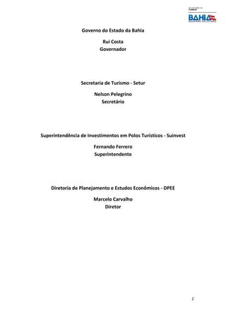 2
Governo do Estado da Bahia
Rui Costa
Governador
Secretaria de Turismo - Setur
Nelson Pelegrino
Secretário
Superintendência de Investimentos em Polos Turísticos - Suinvest
Fernando Ferrero
Superintendente
Diretoria de Planejamento e Estudos Econômicos - DPEE
Marcelo Carvalho
Diretor
 