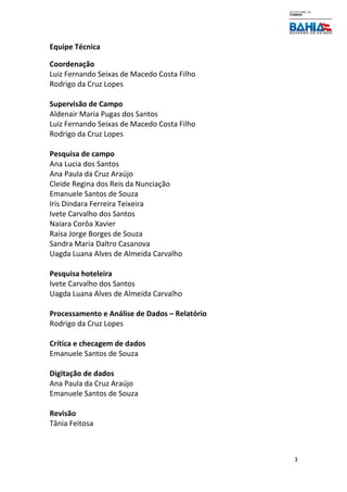 3
Equipe Técnica
Coordenação
Luiz Fernando Seixas de Macedo Costa Filho
Rodrigo da Cruz Lopes
Supervisão de Campo
Aldenair Maria Pugas dos Santos
Luiz Fernando Seixas de Macedo Costa Filho
Rodrigo da Cruz Lopes
Pesquisa de campo
Ana Lucia dos Santos
Ana Paula da Cruz Araújo
Cleide Regina dos Reis da Nunciação
Emanuele Santos de Souza
Iris Dindara Ferreira Teixeira
Ivete Carvalho dos Santos
Naiara Corôa Xavier
Raísa Jorge Borges de Souza
Sandra Maria Daltro Casanova
Uagda Luana Alves de Almeida Carvalho
Pesquisa hoteleira
Ivete Carvalho dos Santos
Uagda Luana Alves de Almeida Carvalho
Processamento e Análise de Dados – Relatório
Rodrigo da Cruz Lopes
Crítica e checagem de dados
Emanuele Santos de Souza
Digitação de dados
Ana Paula da Cruz Araújo
Emanuele Santos de Souza
Revisão
Tânia Feitosa
 
