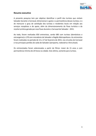 4
Resumo executivo
A presente pesquisa tem por objetivo identificar o perfil dos turistas que visitam
Salvador durante o Carnaval; dimensionar o gasto e a permanência desses turistas; e o
de mensurar o grau de satisfação dos turistas e residentes locais em relação aos
serviços receptivos e de apoio, além do dimensionamento do fluxo turístico e da
receita turística gerada por esse fluxo durante o Carnaval de Salvador - 2015.
Ao todo, foram realizadas 850 entrevistas, sendo 680 com turistas (domésticos e
estrangeiros) e 170 com moradores de Salvador e Região Metropolitana. As entrevistas
foram realizadas no período de 12 a 17 de fevereiro de 2015, nos circuitos do Carnaval
e nos principais portões de saída de Salvador (aeroporto, rodoviária e ferry-boat).
Os entrevistados foram selecionados a partir de filtros: maior de 15 anos e com
permanência mínima de 24 horas na cidade. Este último, somente para turistas.
 