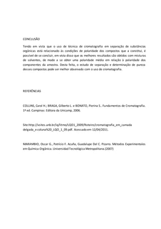 CONCLUSÃO
Tendo em vista que o uso de técnica de cromatografia em separação de substâncias
orgânicas está relacionado às condições de polaridade dos compostos que a constitui, é
possível de se concluir, em vista disso que os melhores resultados são obtidos com misturas
de solventes, de modo a se obter uma polaridade média em relação à polaridade dos
componentes da amostra. Desta feita, o estudo de separação e determinação de pureza
desses compostos pode ser melhor observado com o uso de cromatografia.
REFERÊNCIAS
COLLINS, Carol H.; BRAGA, Gilberto L. e BONATO, Pierina S.. Fundamentos de Cromatografia.
1ª ed. Campinas: Editora da Unicamp, 2006.
Site:http://vsites.unb.br/iq/litmo/LQO1_2009/Roteiro/cromatografia_em_camada
delgada_e coluna%20_LQO_1_09.pdf. Acessado em 12/04/2011.
MARAMBIO, Oscar G., Patrício F. Acuña, Guadalupe Del C. Pizarro. Métodos Experimentales
em Química Orgânica. Universidad Tecnológica Metropolitana.(2007)
 