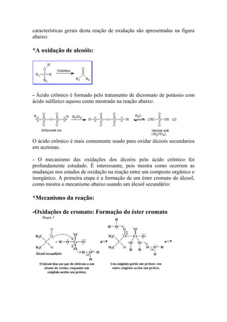 características gerais desta reação de oxidação são apresentadas na figura 
abaixo: 
*A oxidação de alcoóis: 
- Ácido crômico é formado pelo tratamento de dicromato de potássio com 
ácido sulfúrico aquoso como mostrado na reação abaixo: 
O ácido crômico é mais comumente usado para oxidar álcoois secundarios 
em acetonas. 
- O mecanismo das oxidações dos álcoóis pelo ácido crômico foi 
profundamente estudado. É interessante, pois mostra como ocorrem as 
mudanças nos estados de oxidação na reação entre um composto orgânico e 
inorgânico. A primeira etapa é a formação de um éster cromato do álcool, 
como mostra o mecanismo abaixo usando um álcool secundário: 
*Mecanismo da reação: 
-Oxidações de cromato: Formação do éster cromato 
 