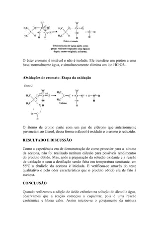 O éster cromato é instável e não é isolado. Ele transfere um próton a uma 
base, normalmente água, e simultaneamente elimina um íon HCrO3-. 
-Oxidações de cromato: Etapa da oxidação 
O átomo de cromo parte com um par de elétrons que anteriormente 
pertenciam ao álcool, dessa forma o álcool é oxidado e o cromo é reduzido. 
RESULTADO E DISCUSSÃO 
Como a experiência era de demonstração de como proceder para a síntese 
da acetona, não foi realizado nenhum cálculo para possíveis rendimentos 
do produto obtido. Mas, após a preparação da solução oxidante e a reação 
de oxidação e com a destilação sendo feita em temperatura constante, em 
56ºC a ebulição da acetona é iniciada. E verificou-se através do teste 
qualitativo e pelo odor característico que o produto obtido era de fato à 
acetona. 
CONCLUSÃO 
Quando realizamos a adição do ácido crômico na solução do álcool e água, 
observamos que a reação começou a esquentar, pois é uma reação 
exotérmica e libera calor. Assim iniciou-se o gotejamento da mistura 
 