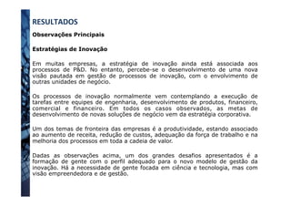 Observações Principais
Estratégias de Inovação
Em muitas empresas, a estratégia de inovação ainda está associada aos
processos de P&D. No entanto, percebe-se o desenvolvimento de uma nova
visão pautada em gestão de processos de inovação, com o envolvimento de
outras unidades de negócio.
Os processos de inovação normalmente vem contemplando a execução de
tarefas entre equipes de engenharia, desenvolvimento de produtos, financeiro,
comercial e financeiro. Em todos os casos observados, as metas de
desenvolvimento de novas soluções de negócio vem da estratégia corporativa.
Um dos temas de fronteira das empresas é a produtividade, estando associado
ao aumento de receita, redução de custos, adequação da força de trabalho e na
melhoria dos processos em toda a cadeia de valor.
Dadas as observações acima, um dos grandes desafios apresentados é a
formação de gente com o perfil adequado para o novo modelo de gestão da
inovação. Há a necessidade de gente focada em ciência e tecnologia, mas com
visão empreendedora e de gestão.
RESULTADOS	
  
 