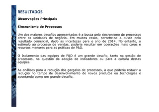 Observações Principais
Sincronismo de Processos
Um dos maiores desafios apresentados é a busca pelo sincronismo de processos
entre as unidades de negócio. Em muitos casos, percebe-se a busca pelo
resultado comercial, dado as incertezas para o ano de 2014. No entanto, o
estimulo ao processo de vendas, poderia resultar em operações mais caras e
recursos menores para as práticas de P&D.
O Isolamento das equipes de P&D é um grande desafio, tanto na gestão de
processos, na questão da adoção de indicadores ou para a cultura destas
equipes.
As análises para a redução dos gargalos de processos, o que poderia reduzir a
redução no tempo de desenvolvimento de novos produtos ou tecnologias é
apontando como um grande desafio.
RESULTADOS	
  
 