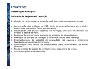 Observações Principais
Definição de Projetos de Inovação
A definição de projetos para a inovação está associada aos seguintes temas:
1.  Aproximação das unidades de P&D, junto ao desenvolvimento de produto,
engenharia, operações, finanças e comercial.
2.  Desenvolver uma análise sistêmica de inovação, com foco em modelos de
negócio e cadeia de valor.
3.  Busca por benchmarking e aumento do processo de aprendizagem.
4.  Formação de equipes de inovação e uma nova cultura para liderança.
5.  Desenvolvimento de aspectos de criatividade nas equipes e ambientes
favoráveis para práticas de inovação.
6.  Aproximação com fundos de investimentos para financiamento de novos
produtos.
7.  Novas práticas de gestão do conhecimento e repositório de ideias.
8.  Inovação e práticas sustentáveis.
RESULTADOS	
  
 