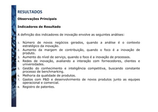 Observações Principais
Indicadores de Resultado
A definição dos indicadores de inovação envolve as seguintes análises:
1.  Número de novos negócios gerados, quando a análise é o contexto
estratégico da inovação.
2.  Aumento da margem de contribuição, quando o foco é a inovação de
produto.
3.  Aumento do nível de serviço, quando o foco é a inovação de processos.
4.  Redes de inovação, avaliando a interação com fornecedores, clientes e
universidades.
5.  Gestão do conhecimento e inteligência competitiva, buscando constante
processo de benchmarking.
6.  Melhoria da qualidade de produtos.
7.  Gastos com P&D e desenvolvimento de novos produtos junto as equipes
operacional e comercial.
8.  Registro de patentes.
RESULTADOS	
  
 